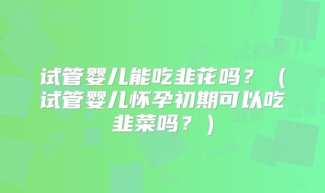 试管婴儿能吃韭花吗？（试管婴儿怀孕初期可以吃韭菜吗？）