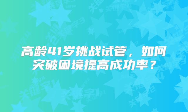 高龄41岁挑战试管,如何突破困境提高成功率?