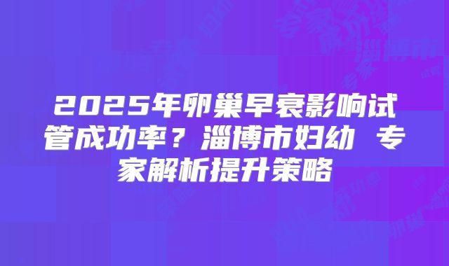 2025年卵巢早衰影响试管成功率？淄博市妇幼 专家解析提升策略