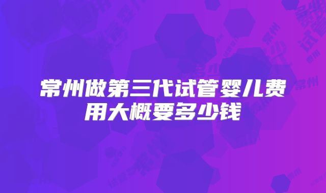 常州做第三代试管婴儿费用大概要多少钱