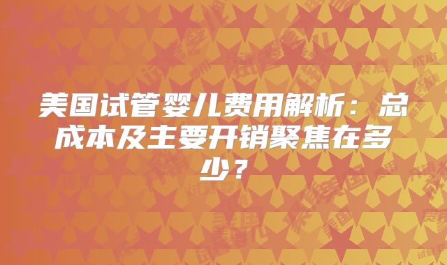 美国试管婴儿费用解析：总成本及主要开销聚焦在多少？