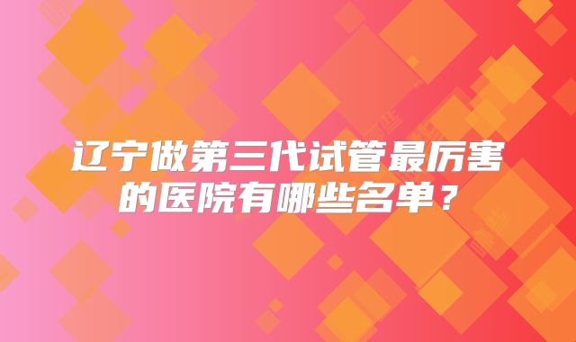 辽宁做第三代试管最厉害的医院有哪些名单？