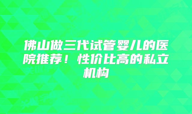 佛山做三代试管婴儿的医院推荐！性价比高的私立机构