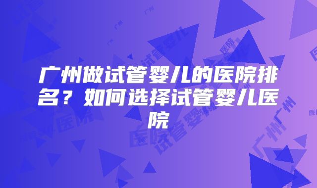 广州做试管婴儿的医院排名?如何选择试管婴儿医院