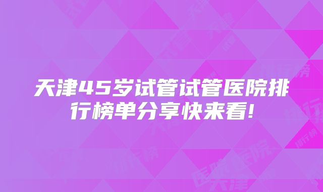 天津45岁试管试管医院排行榜单分享快来看!