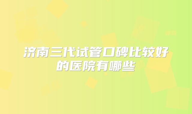 济南三代试管口碑比较好的医院有哪些