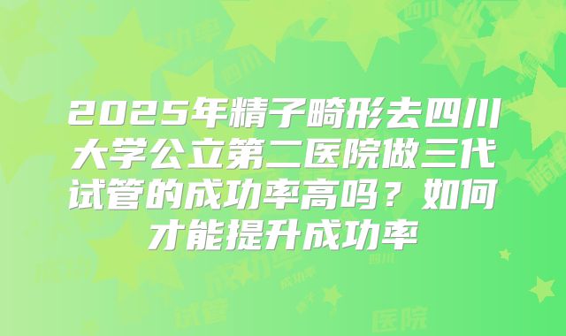 2025年精子畸形去四川大学公立第二医院做三代试管的成功率高吗？如何才能提升成功率