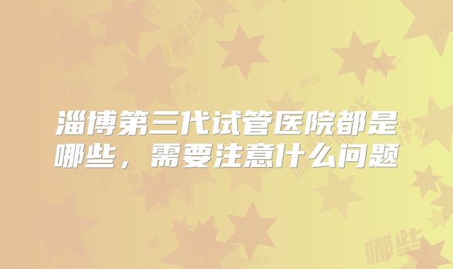 淄博第三代试管医院都是哪些,需要注意什么问题