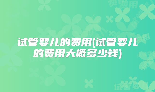 试管婴儿的费用(试管婴儿的费用大概多少钱)