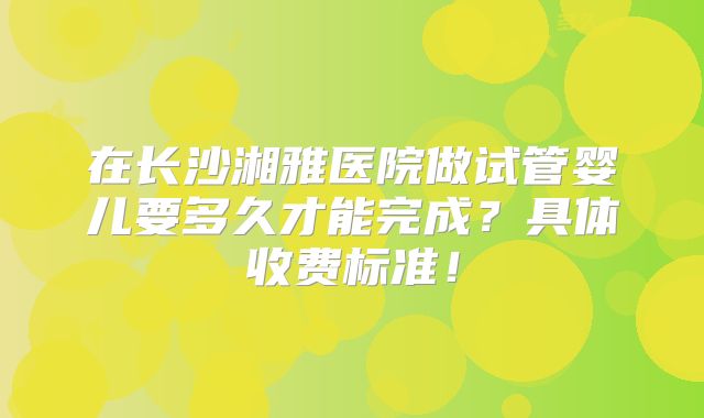 在长沙湘雅医院做试管婴儿要多久才能完成?具体收费标准!