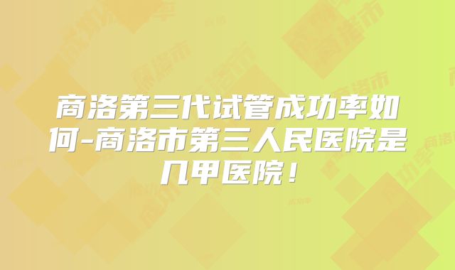 商洛第三代试管成功率如何-商洛市第三人民医院是几甲医院！