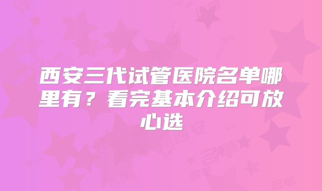 西安三代试管医院名单哪里有？看完基本介绍可放心选
