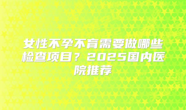 女性不孕不育需要做哪些检查项目?2025国内医院推荐