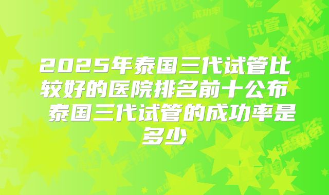 2025年泰国三代试管比较好的医院排名前十公布 泰国三代试管的成功率是多少