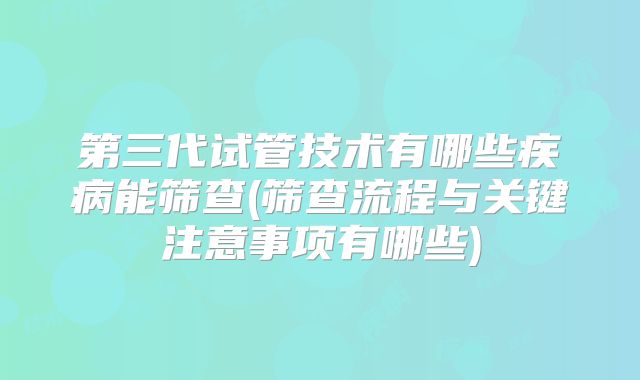 第三代试管技术有哪些疾病能筛查(筛查流程与关键注意事项有哪些)