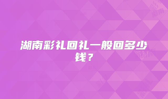 湖南彩礼回礼一般回多少钱?