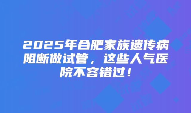 2025年合肥家族遗传病阻断做试管,这些人气医院不容错过!