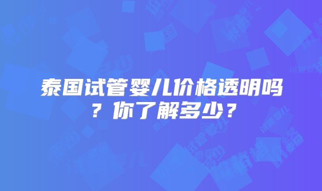 泰国试管婴儿价格透明吗？你了解多少？