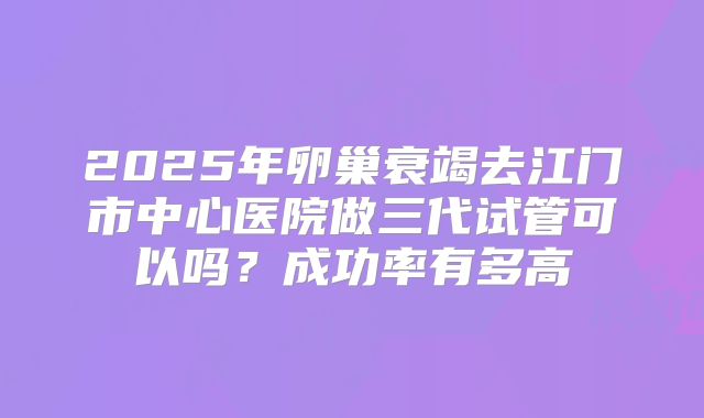 2025年卵巢衰竭去江门市中心医院做三代试管可以吗？成功率有多高