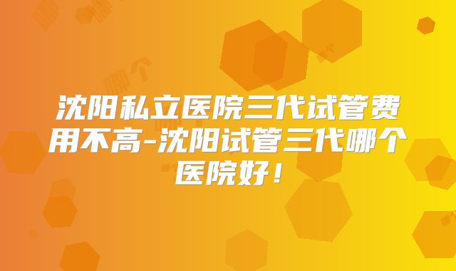 沈阳私立医院三代试管费用不高-沈阳试管三代哪个医院好!