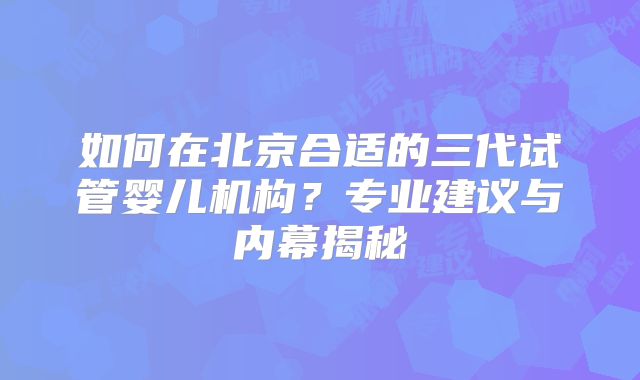 如何在北京合适的三代试管婴儿机构?专业建议与内幕揭秘