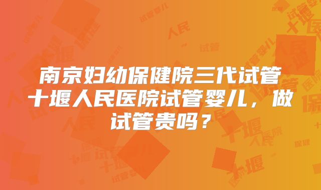 南京妇幼保健院三代试管十堰人民医院试管婴儿,做试管贵吗?