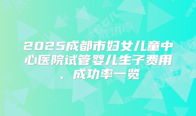 2025成都市妇女儿童中心医院试管婴儿生子费用、成功率一览