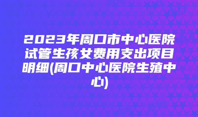 2023年周口市中心医院试管生孩女费用支出项目明细(周口中心医院生殖中心)