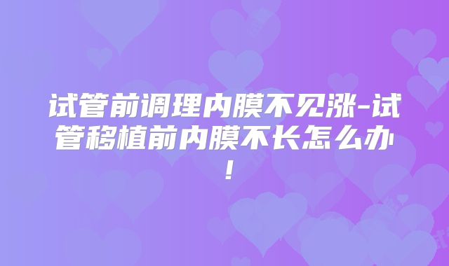 试管前调理内膜不见涨-试管移植前内膜不长怎么办！