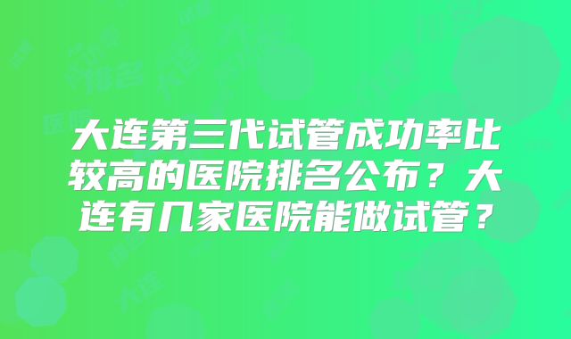 大连第三代试管成功率比较高的医院排名公布？大连有几家医院能做试管？