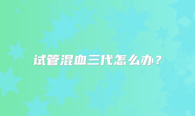试管混血三代怎么办？