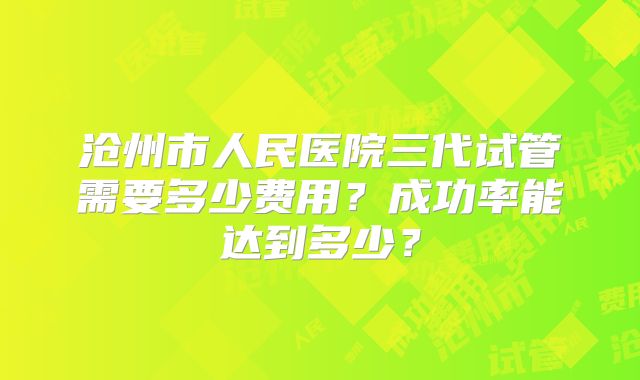 沧州市人民医院三代试管需要多少费用？成功率能达到多少？