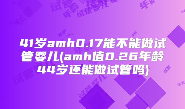 41岁amh0.17能不能做试管婴儿(amh值0.26年龄44岁还能做试管吗)