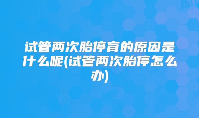 试管两次胎停育的原因是什么呢(试管两次胎停怎么办)