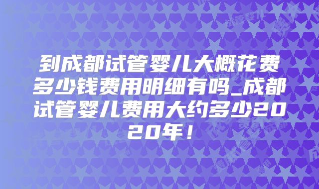 到成都试管婴儿大概花费多少钱费用明细有吗_成都试管婴儿费用大约多少2020年！