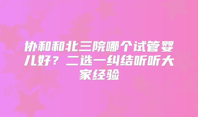 协和和北三院哪个试管婴儿好？二选一纠结听听大家经验