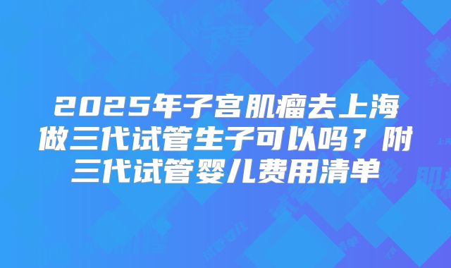 2025年子宫肌瘤去上海做三代试管生子可以吗？附三代试管婴儿费用清单