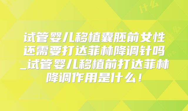 试管婴儿移植囊胚前女性还需要打达菲林降调针吗_试管婴儿移植前打达菲林降调作用是什么！