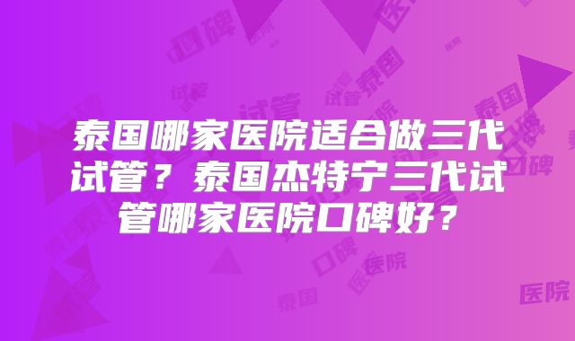 泰国哪家医院适合做三代试管？泰国杰特宁三代试管哪家医院口碑好？