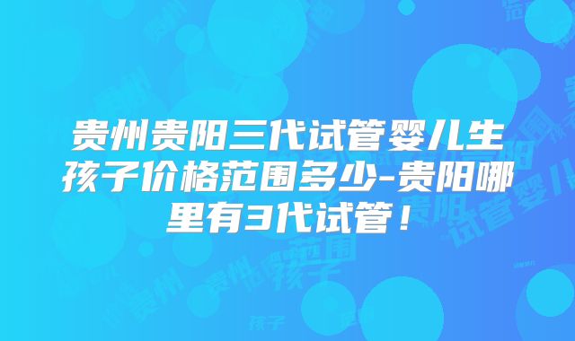 贵州贵阳三代试管婴儿生孩子价格范围多少-贵阳哪里有3代试管!