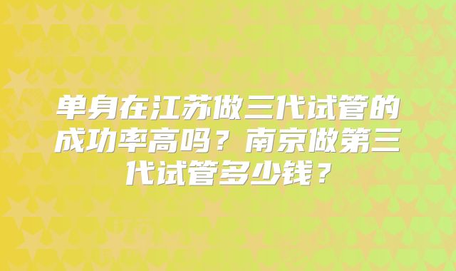 单身在江苏做三代试管的成功率高吗?南京做第三代试管多少钱?