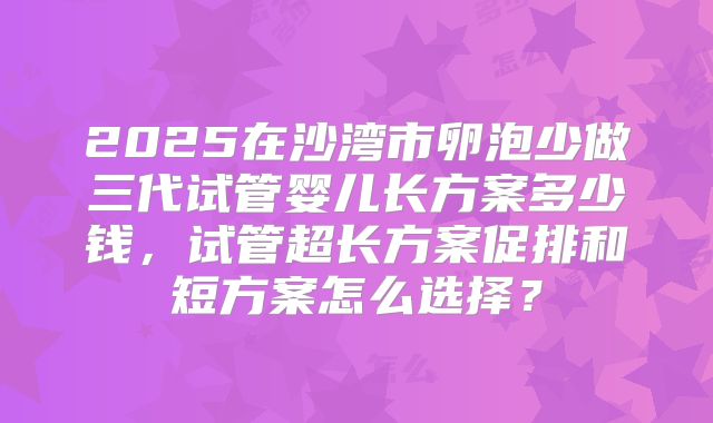 2025在沙湾市卵泡少做三代试管婴儿长方案多少钱，试管超长方案促排和短方案怎么选择？