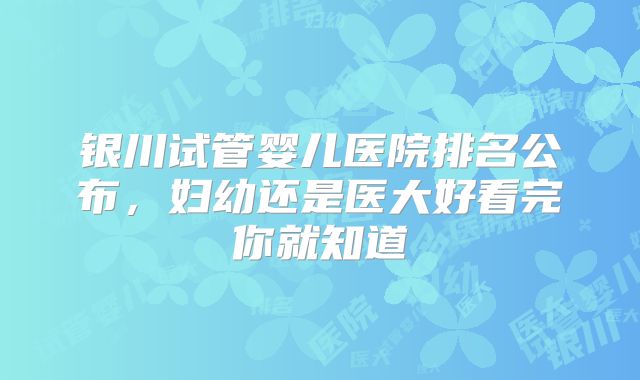 银川试管婴儿医院排名公布，妇幼还是医大好看完你就知道