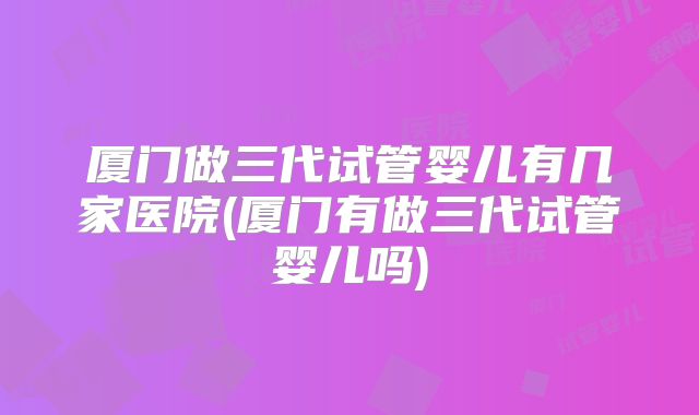 厦门做三代试管婴儿有几家医院(厦门有做三代试管婴儿吗)