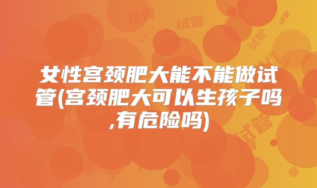 女性宫颈肥大能不能做试管(宫颈肥大可以生孩子吗,有危险吗)