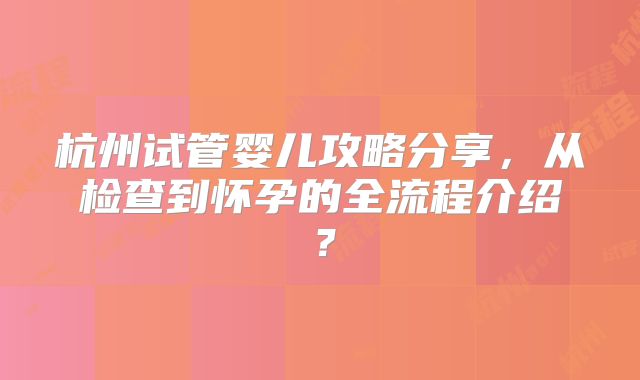 杭州试管婴儿攻略分享，从检查到怀孕的全流程介绍？