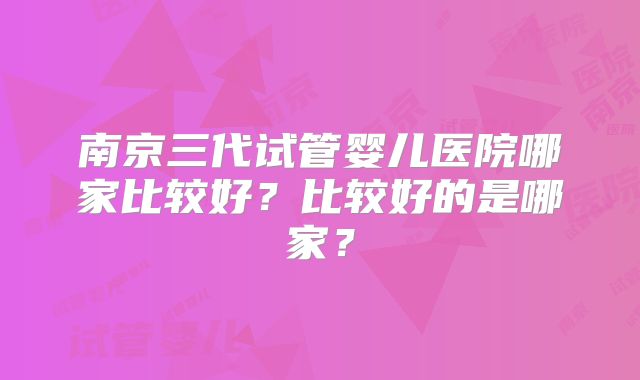 南京三代试管婴儿医院哪家比较好？比较好的是哪家？
