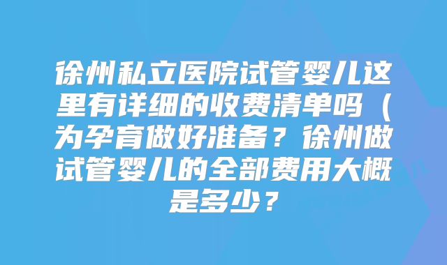 徐州私立医院试管婴儿这里有详细的收费清单吗(为孕育做好准备?徐州做试管婴儿的全部费用大概是多少?