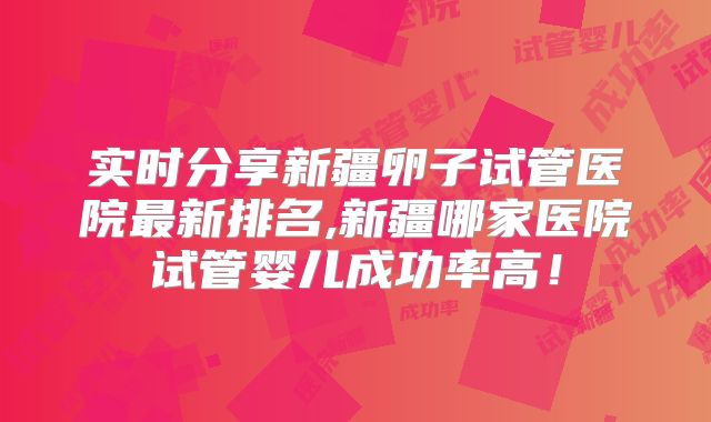 实时分享新疆卵子试管医院最新排名,新疆哪家医院试管婴儿成功率高！