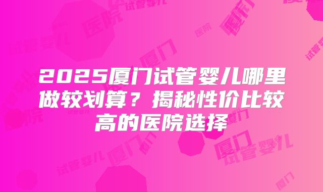2025厦门试管婴儿哪里做较划算？揭秘性价比较高的医院选择